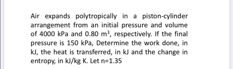 Air expands polytropically in a piston-cylinder
arrangement from an initial pressure and volume
of 4000 kPa and 0.80 m3, respectively. If the final
pressure is 150 kPa, Determine the work done, in
kJ, the heat is transferred, in kJ and the change in
entropy, in kJ/kg K. Let n=1.35
