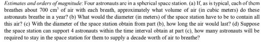 Estimates and orders of magnitude: Four astronauts are in a spherical space station. (a) If, as is typical, cach of them
breathes about 700 cm of air with each breath, approximately what volume of air (in cubic meters) do these
astronauts breathe in a year? (b) What would the diameter (in meters) of the space station have to be to contain all
this air? (c) With the diameter of the space station obtain from part (b), how long the air would last? (d) Suppose
the space station can support 4 astronauts within the time interval obtain at part (c), how many astronauts will be
required to stay in the space station for them to supply a decade worth of air to breathe?
