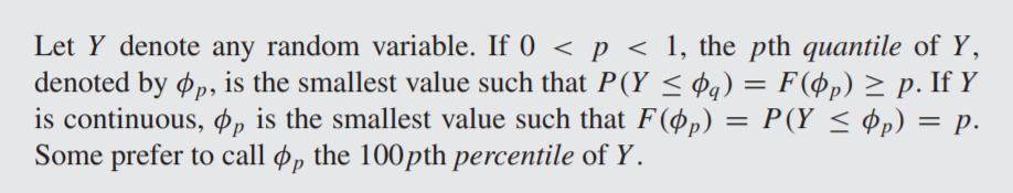 Let Y denote any random variable. If 0 < p < 1, the pth quantile of Y,
denoted by ø, is the smallest value such that P(Y < ¢q) = F(Øp) > p. If Y
is continuous, Øp is the smallest value such that F(øp)
Some prefer to call ø, the 100pth percentile of Y.
= P(Y < Pp) = p.
%D
