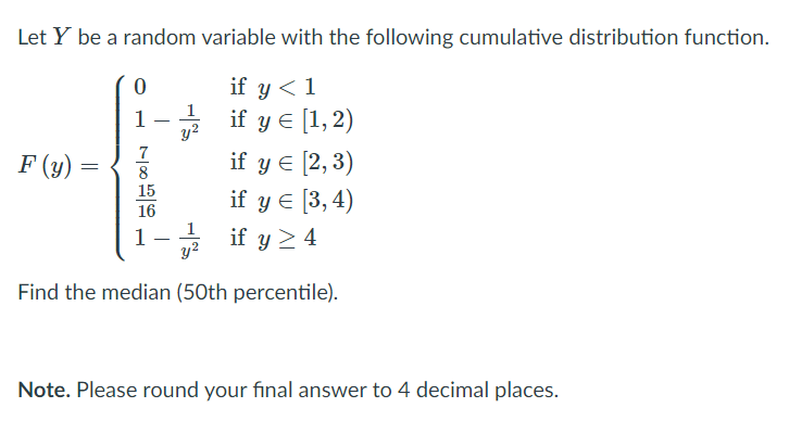 Let Y be a random variable with the following cumulative distribution function.
if y < 1
1
if y e [1,2)
1
y2
7
8
15
if y e [2, 3)
if y E [3, 4)
if y >4
F (y)
16
1
y?
Find the median (50th percentile).
Note. Please round your final answer to 4 decimal places.
