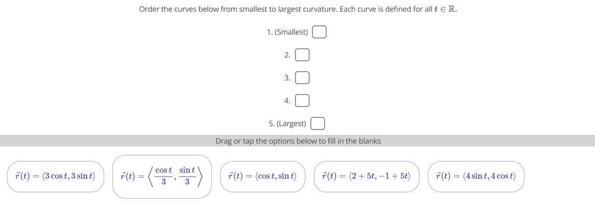 Order the curves below from smallest to largest curvature. Each curve is defined for all t e R.
1. (Smallest)
2.
3.
4.
5. (Largest)
Drag or tap the options below to fill in the blanks
cos t sint
7(t)
= (3 cos t, 3 sin t)
7(t):
F(t) =
= (cos t, sin t)
7(t) = (2+ 5t, –1+ 5t)
7(t) = (4 sin t, 4 cos t)
3
3
