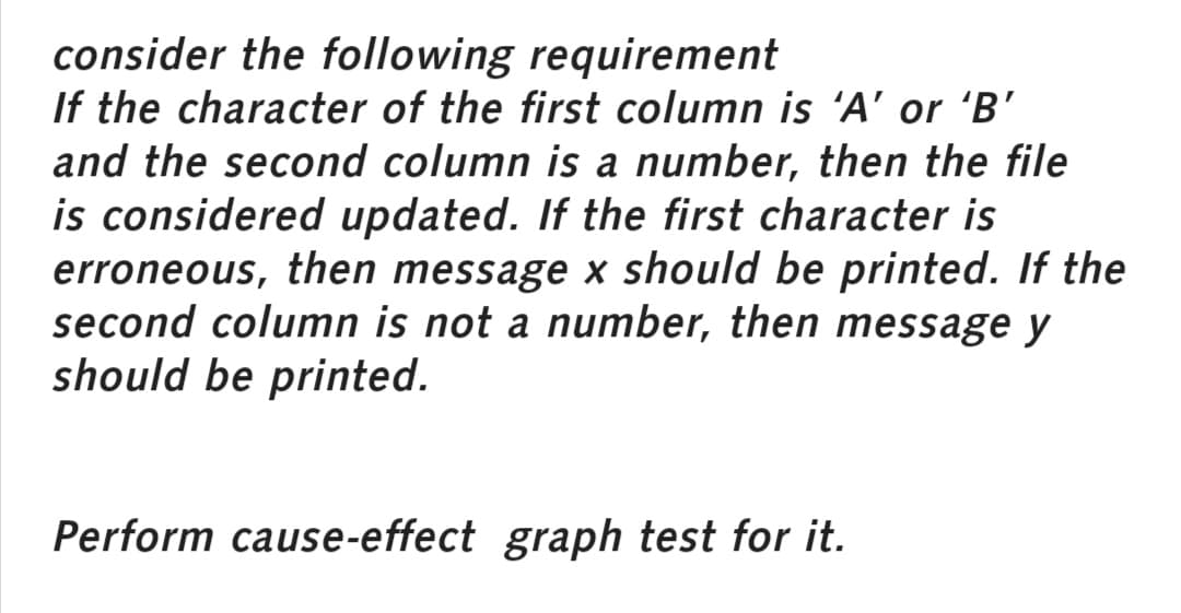 consider the following requirement
If the character of the first column is 'A' or 'B'
and the second column is a number, then the file
is considered updated. If the first character is
erroneous, then message x should be printed. If the
second column is not a number, then message y
should be printed.
Perform cause-effect graph test for it.
