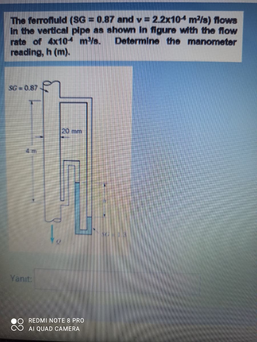 The ferrofluld (SG 0.87 and v 2.2x10 m2/s) flows
In the vertical pipe as shown In figure with the flow
rate of 4x10 m/s.
reading, h (m).
Determine the manometer
SG =0.87
20 mm
4 m
Yanıt:
REDMI NOTE 8 PRO
AI QUAD CAMERA

