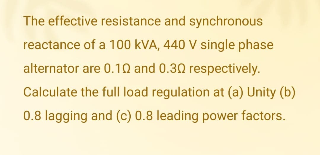 The effective resistance and synchronous
reactance of a 100 kVA, 440 V single phase
alternator are 0.10 and 0.30 respectively.
Calculate the full load regulation at (a) Unity (b)
0.8 lagging and (c) 0.8 leading power factors.