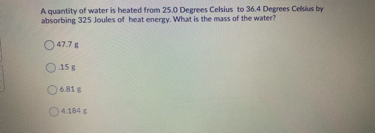 A quantity of water is heated from 25.0 Degrees Celsius to 36.4 Degrees Celsius by
absorbing 325 Joules of heat energy. What is the mass of the water?
O 47.7 g
15 g
6.81 g
O4.184 g
