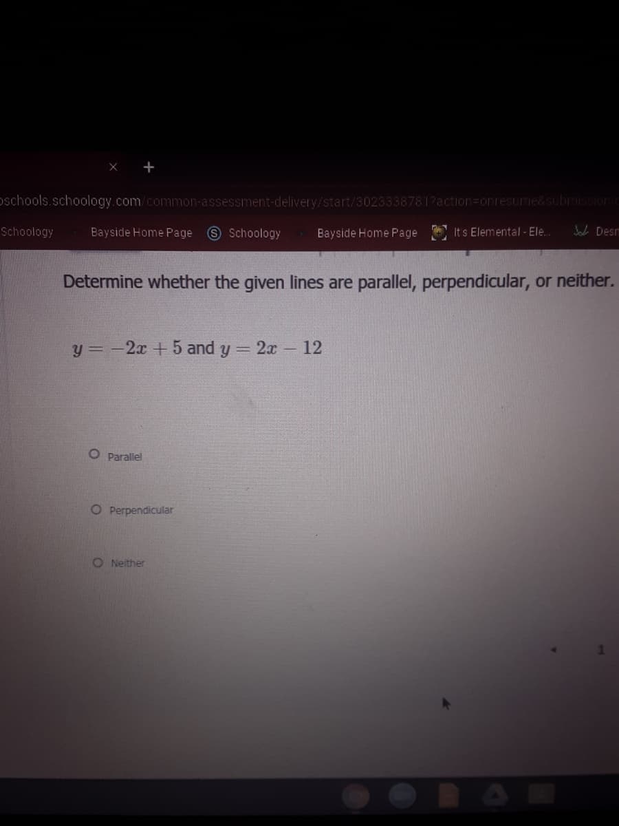 oschools.schoology.com/common-assessment-delivery/start/3023338781?action=Donresume&submissionir
Schoology
Bayside Home Page
S Schoology
Bayside Home Page It s Elemental - Ele.
Jab Desm
Determine whether the given lines are parallel, perpendicular, or neither.
y = -2x +5 and y = 2x 12
O Parallel
O Perpendicular
O Neither
