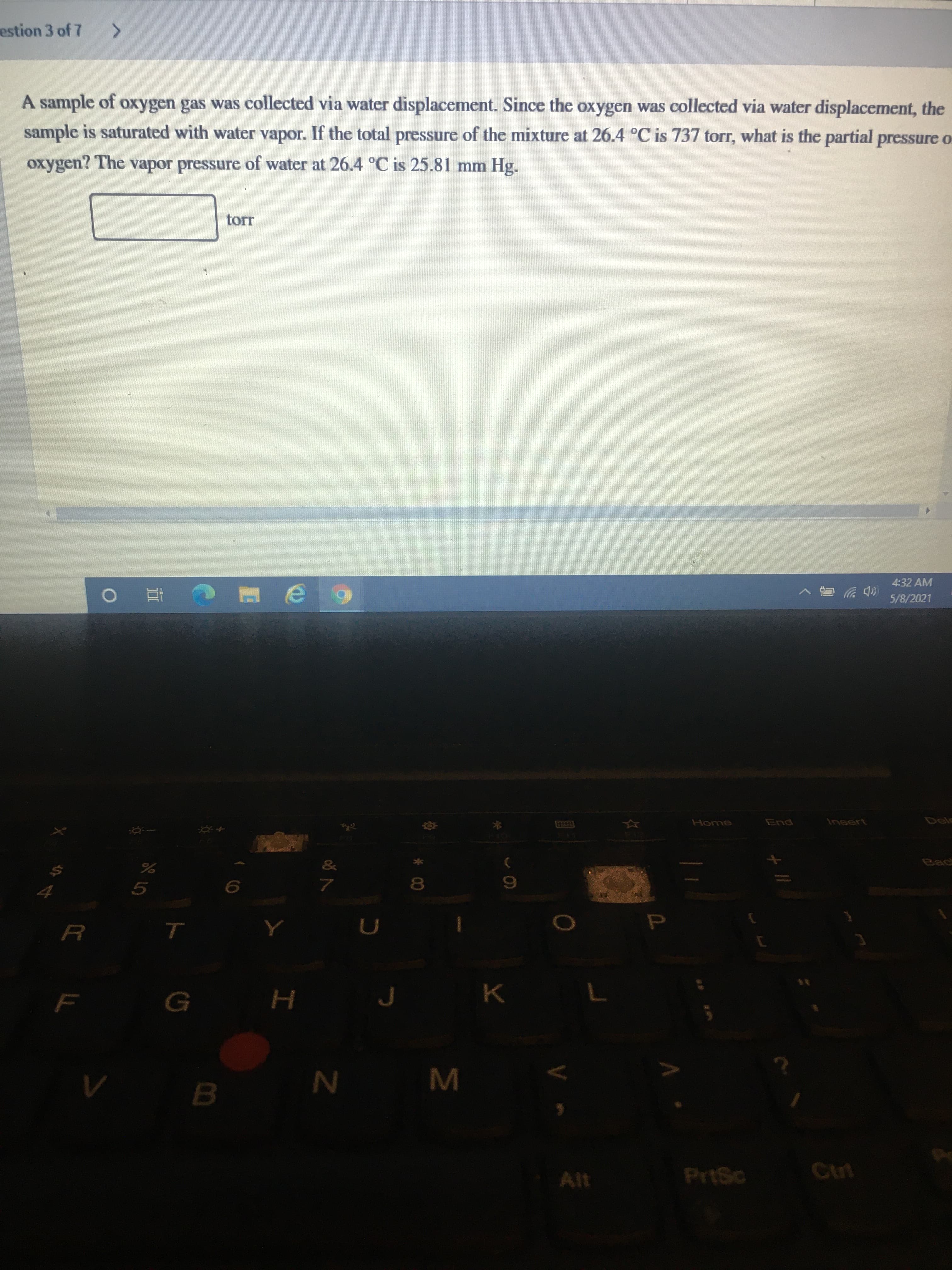 A sample of oxygen gas was collected via water displacement. Since the oxygen was collected via water displacement, the
sample is saturated with water vapor. If the total pressure of the mixture at 26.4 °C is 737 torr, what is the partial pressure o
oxygen? The vapor pressure of water at 26.4 °C is 25.81 mm Hg.
torr
