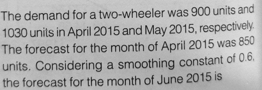 The demand for a two-wheeler was 900 units and
1030 units in April 2015 and May 2015, respectively.
The forecast for the month of April 2015 was 850
units. Considering a smoothing constant of 0.6.
the forecast for the month of June 2015 is
