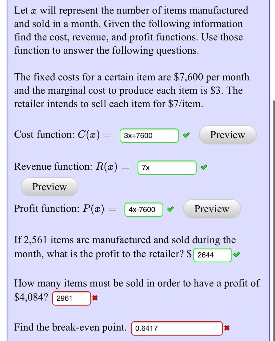 Let x will represent the number of items manufactured
and sold in a month. Given the following information
find the cost, revenue, and profit functions. Use those
function to answer the following questions.
The fixed costs for a certain item are $7,600 per month
and the marginal cost to produce each item is $3. The
retailer intends to sell each item for $7/item.
Cost function: C(x) =
Preview
3x+7600
Revenue function: R(x) :
7x
Preview
Profit function: P(x) =
Preview
4x-7600
If 2,561 items are manufactured and sold during the
month, what is the profit to the retailer? $ 2644
How many items must be sold in order to have a profit of
$4,084? ( 2961
Find the break-even point. 0.6417
