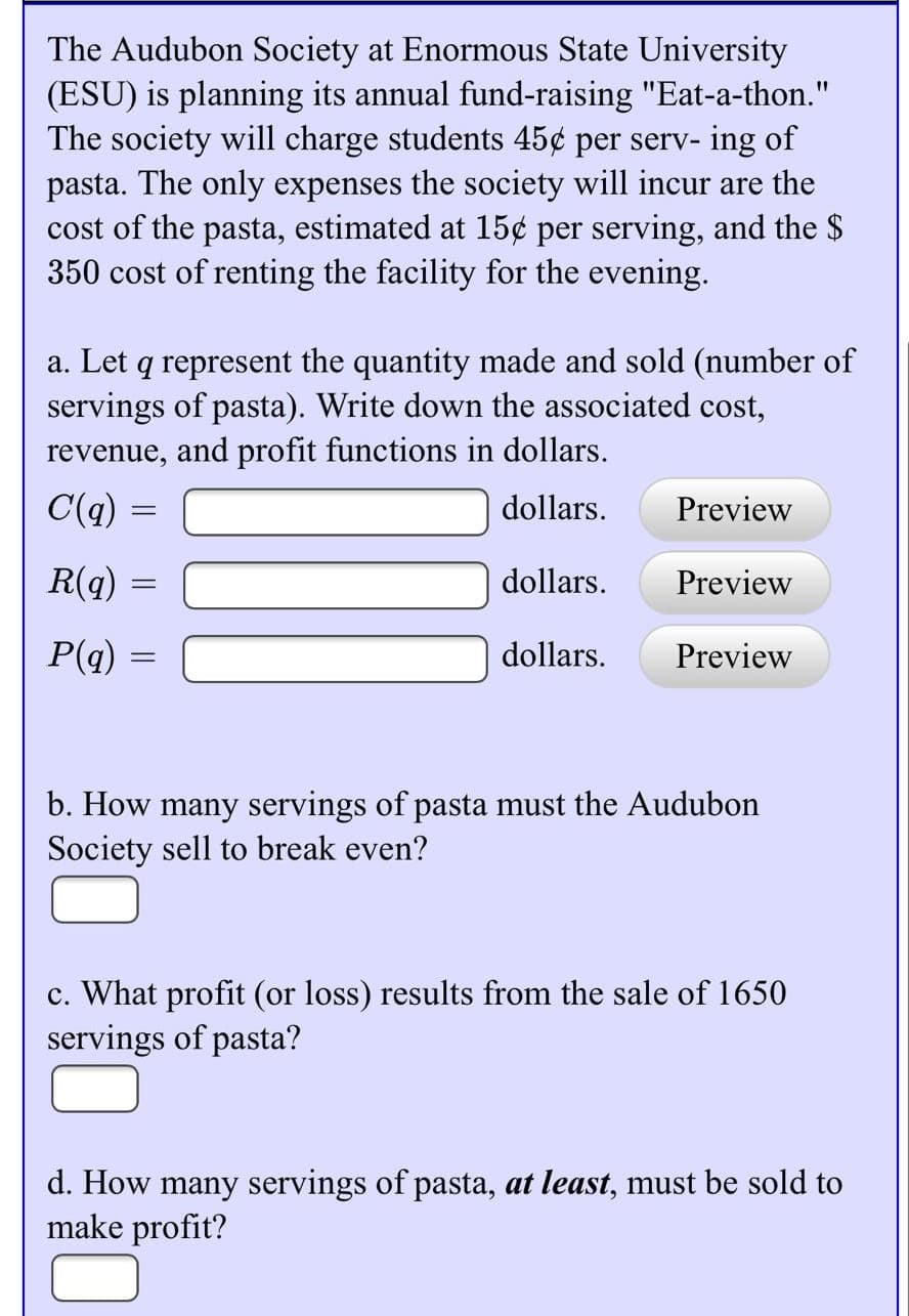 The Audubon Society at Enormous State University
(ESU) is planning its annual fund-raising "Eat-a-thon."
The society will charge students 45¢ per serv- ing of
pasta. The only expenses the society will incur are the
cost of the pasta, estimated at 15¢ per serving, and the $
350 cost of renting the facility for the evening.
a. Let q represent the quantity made and sold (number of
servings of pasta). Write down the associated cost,
revenue, and profit functions in dollars.
C(q) =
dollars.
Preview
R(q)
dollars.
Preview
P(q)
dollars.
Preview
b. How many servings of pasta must the Audubon
Society sell to break even?
c. What profit (or loss) results from the sale of 1650
servings of pasta?
d. How many servings of pasta, at least, must be sold to
make profit?
