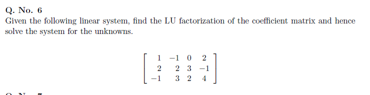Q. No. 6
Given the following linear system, find the LU factorization of the coefficient matrix and hence
solve the system for the unknowns.
1 -1 0
2 3 -1
3 2
2
2
4

