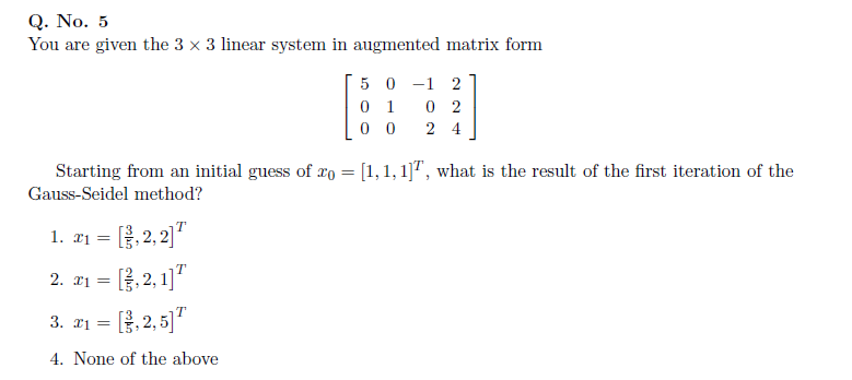 Q. No. 5
You are given the 3 x 3 linear system in augmented matrix form
5 0 -1 2
0 1
0 2
0 0
2 4
Starting from an initial guess of ro = [1, 1, 1]", what is the result of the first iteration of the
Gauss-Seidel method?
1. ri =
[.2,2)"
, 2,1]"
2. r1 =
(, 2, 5)"
3. T1 =
4. None of the above
