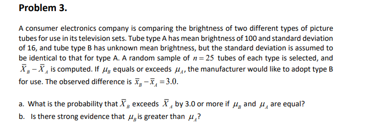 Problem 3.
A consumer electronics company is comparing the brightness of two different types of picture
tubes for use in its television sets. Tube type A has mean brightness of 100 and standard deviation
of 16, and tube type B has unknown mean brightness, but the standard deviation is assumed to
be identical to that for type A. A random sample of n= 25 tubes of each type is selected, and
X- X, is computed. If Hz equals or exceeds 4, the manufacturer would like to adopt type B
for use. The observed difference is I, -I, = 3.0.
a. What is the probability that X, exceeds X, by 3.0 or more if µ, and 4, are equal?
b. Is there strong evidence that u, is greater than u,?
