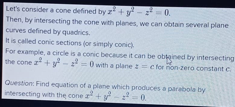 Let's consider a cone defined by x2 + y? - z² = 0.
Then, by intersecting the cone with planes, we can obtain several plane
curves defined by quadrics.
It is called conic sections (or simply conic).
For example, a circle is a conic because it can be obtained by intersecting
the cone x + y- z = 0 with a plane z = c for non-zero constant c.
Question: Find equation of a plane which produces a parabola by
intersecting with the cone x +y²
22 = 0.
