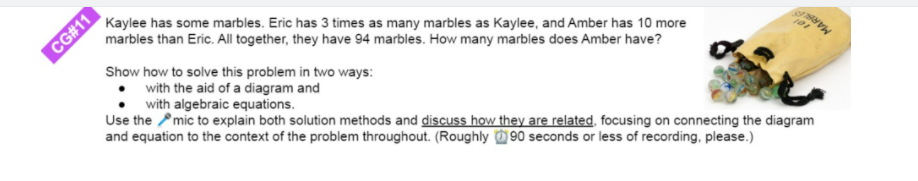 Kaylee has some marbles. Eric has 3 times as many marbles as Kaylee, and Amber has 10 more
marbles than Eric. All together, they have 94 marbles. How many marbles does Amber have?
CG#11
Show how to solve this problem in two ways:
with the aid of a diagram and
with algebraic equations.
Use the Pmic to explain both solution methods and discuss how they are related, focusing on connecting the diagram
and equation to the context of the problem throughout. (Roughly 90 seconds or less of recording, please.)
MAR
