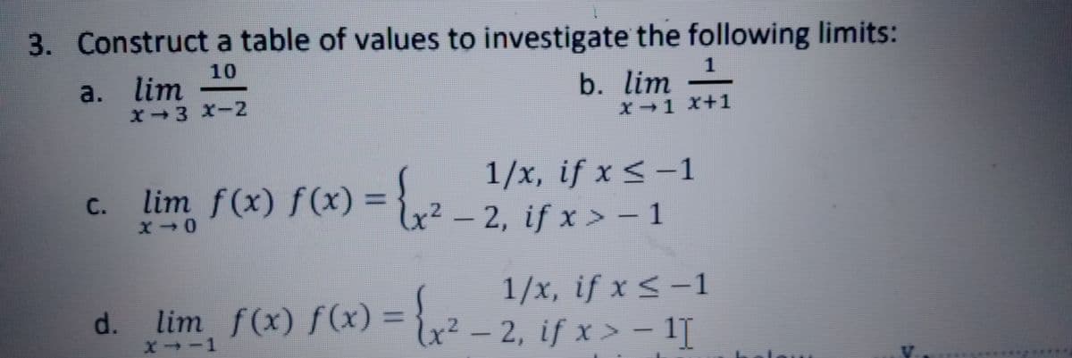 3. Construct a table of values to investigate the following limits:
10
1
a. lim
b. lim -
X→3 XI2
X→1 X+1
1/x, if x < –1
c },2 - 2. if x > – 1
C.
lim f(x) f(x)% =
2, if x > - 1
1/x, if x < -1
d. lim f(x) f(x) = {x² – 2, if x > – 1[
- 2, if x > – 1I
X→-1
