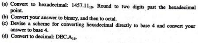 (a) Convert to hexadecimal: 1457.1110- Round to two digits past the hexadecimal
point.
(b) Convert your answer to binary, and then to octal.
(c) Devise a scheme for converting hexadecimal directly to base 4 and convert your
answer to base 4.
(d) Convert to decimal: DEC.A16-