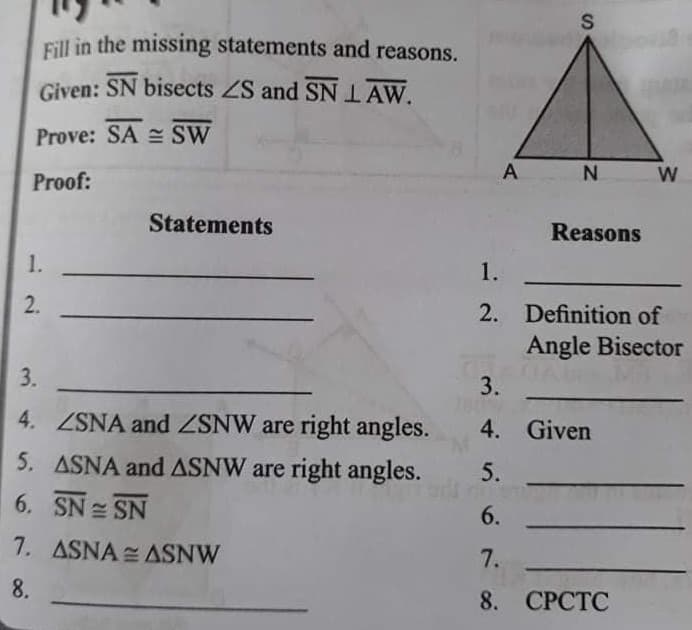 S
Eill in the missing statements and reasons.
Given: SN bisects ZS and SNIAW.
Prove: SA = SW
Proof:
А
N
W
Statements
Reasons
1.
1.
2.
2. Definition of
Angle Bisector
3.
3.
4. ZNA and NW are right angles.
4. Given
5. ASNA and ASNW are right angles.
5.
6. SN SN
6.
7. ASNA ASNW
7.
8.
8. СРСТС
