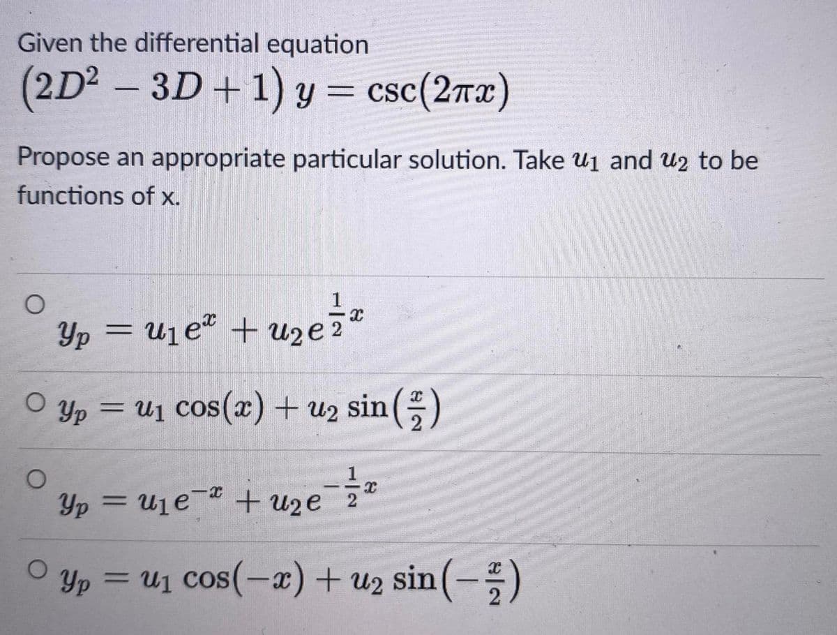 Given the differential equation
(2D2 - 3D+1) y = csc(2rx)
= csc(2Tx)
Propose an appropriate particular solution. Take u1 and u2 to be
functions of x.
1
Yp = uje² + u»e
O yp = U1 cos(x) + u2 sin ()
%3D
CSOS
1
Yp = U1e¯ + uze 2
O yp = u1 cos(-x)+ u2 sin (-)
cos(-a) +
sin(-;)
