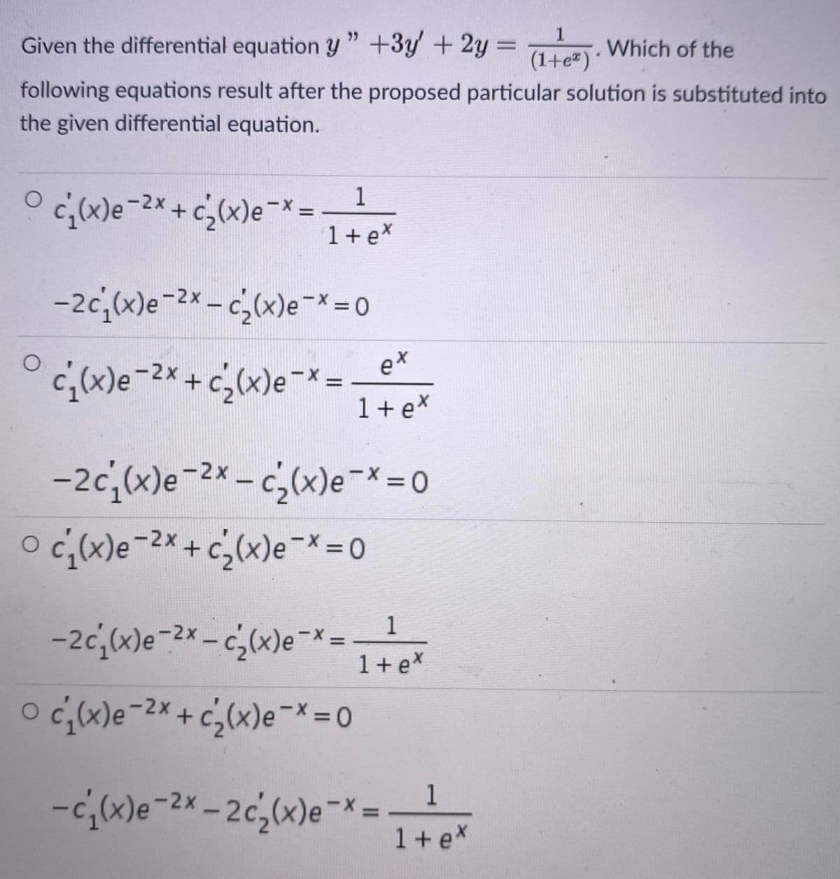 Given the differential equation y" +3y + 2y =
Which of the
%3D
(1+e")
following equations result after the proposed particular solution is substituted into
the given differential equation.
-2x
1
%3D
1 + ex
-2c,x)e-2x - c,(x)e-* 0
ex
c;(x)e-2* + c¿(x)e¯* =
1 + ex
%3D
-2c,(x)e-2x - c,(x)e-X= 0
c;(x)e-2× + c,(x)e-* =0
1
-2c;(x)e¯2× – c;(x)e¬L
|
1+ex
o c;)e-2*+c;(x)e¯*= 0
-2x
1
1+ex
