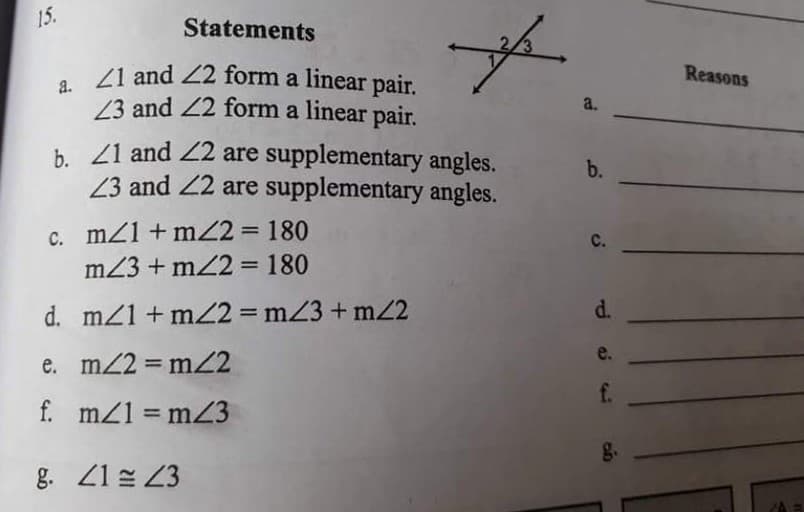 15.
Statements
/1 and 22 form a linear pair.
23 and 22 form a linear pair.
Reasons
a.
a.
b. 21 and 22 are supplementary angles.
23 and 22 are supplementary angles.
b.
c. mZ1 + mZ2 = 180
m23 + mZ2 = 180
%3D
C.
d. mz1 + mZ2 = mZ3 + m2
d.
%3D
e.
e. m/2 = mZ2
f.
f. mZ1 = mZ3
g.
g. 21 23
