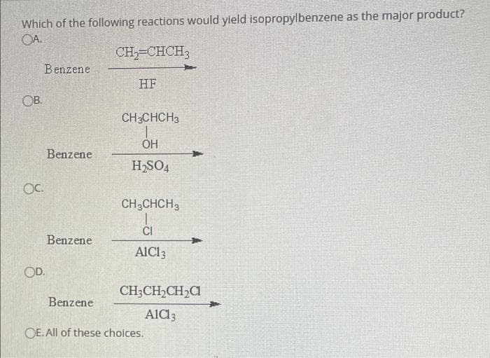 Which of the following reactions would yield isopropylbenzene as the major product?
OA.
CH,-CHCH3
Benzene
HF
OB.
CH3CHCH3
OH
Benzene
H,SO4
OC.
CH,CHCH3
CI
Benzene
AICI3
OD.
CH;CH,CH,C
Benzene
Ald3
OE. All of these choices.
