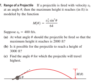 7. Range of a Projectile If a projectile is fired with velocity v
at an angle 0, then the maximum height it reaches (in ft) is
modeled by the function
vå sin*e
M(0)
64
Suppose = 400 fus.
(a) At what angle 0 should the projectile be fired so that the
maximum height it reaches is 2000 ft?
(b) Is it possible for the projectile to reach a height of
3000 ft?
(c) Find the angle 0 for which the projectile will travel
highest.
M(0)
