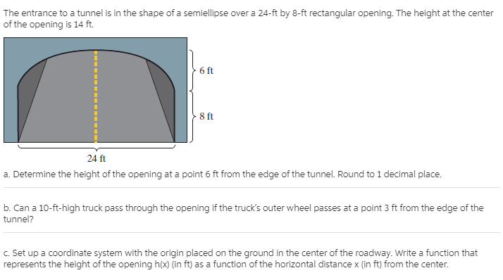 The entrance to a tunnel is in the shape of a semiellipse over a 24-ft by 8-ft rectangular opening. The height at the center
of the opening is 14 ft.
6 ft
8 ft
24 ft
a. Determine the height of the opening at a point 6 ft from the edge of the tunnel. Round to 1 decimal place.
b. Can a 10-ft-high truck pass through the opening if the truck's outer wheel passes at a point 3 ft from the edge of the
tunnel?
C. Set up a coordinate system with the origin placed on the ground in the center of the roadway. Write a function that
represents the height of the opening h(x) (in ft) as a function of the horizontal distance x (in ft) from the center.
