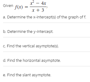 x - 4x
Given f(x)
x + 3
a. Determine the x-intercept(s) of the graph of f.
b. Determine the y-intercept.
C. Find the vertical asymptote(s).
d. Find the horizontal asymptote.
e. Find the slant asymptote.
