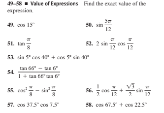 49-58 - Value of Expressions Find the exact value of the
expression.
49. cos 15°
50. sin
12
51. tan
8
52. 2 sin
cos
12
53. sin 5° cos 40° + cos 5° sin 40°
tan 66° - tan 6°
54.
1+ tan 66° tan 6°
55. сos"
sin
8
56.
cos
12
sin
2
57. cos 37.5° cos 7.5"
58. cos 67.5° + cos 22.5°
