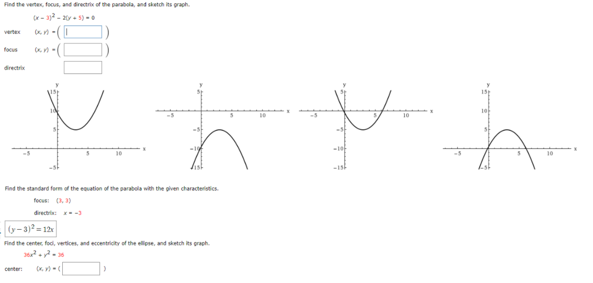 Find the vertex, focus, and directrix of the parabola, and sketch its graph.
(x – 3)² – 2(y + 5) = 0
vertex
(x, y) -(|
focus
(х, у) -
directrix
y
\15
10
10
5
10
-5
10
-10
5
10
10
-15
Find the standard form of the equation of the parabola with the given characteristics.
focus: (3, 3)
directrix: x --3
(y- 3)2 = 12x
Find the center, foci, vertices, and eccentricity of the ellipse, and sketch its graph.
36x2 + y2 - 36
center:
(x, y) = (
