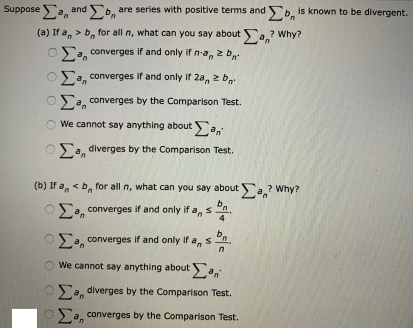 Suppose a, and b,
are series with positive terms and b, is known to be divergent.
(a) If a, > b, for all n, what can you say about a.? Why?
O a, converges if and only if n-a, 2 b,
O a, converges if and only if 2a, 2 b,.
O a, converges by the Comparison Test.
We cannot say anything about a,
OSa, diverges by the Comparison Test.
(b) If a, < b, for all n, what can you say about a,? Why?
Oa, converges if and only if a, s
4.
Σ
a, converges if and only if a,s
We cannot say anything about a,
OSa, diverges by the Comparison Test.
O a, converges by the Comparison Test.
