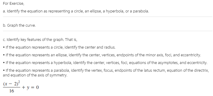 For Exercise,
a. Identify the equation as representing a circle, an ellipse, a hyperbola, or a parabola.
b. Graph the curve.
c. Identify key features of the graph. That is,
• If the equation represents a circle, identify the center and radius.
• If the equation represents an ellipse, identify the center, vertices, endpoints of the minor axis, foci, and eccentricity.
• If the equation represents a hyperbola, identify the center, vertices, foci, equations of the asymptotes, and eccentricity.
• If the equation represents a parabola, identify the vertex, focus, endpoints of the latus rectum, equation of the directrix,
and equation of the axis of symmetry.
(x – 2)?
+ y = 0
16
