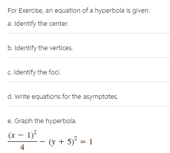 For Exercise, an equation of a hyperbola is given.
a. Identify the center.
b. Identify the vertices.
c. Identify the foci.
d. Write equations for the asymptotes.
e. Graph the hyperbola.
(x – 1)?
(y + 5)² = 1
4
