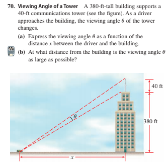 70. Viewing Angle of a Tower A 380-ft-tall building supports a
40-ft communications tower (see the figure). As a driver
approaches the building, the viewing angle 8 of the tower
changes.
(a) Express the viewing angle 0 as a function of the
distance x between the driver and the building.
(b) At what distance from the building is the viewing angle 0
as large as possible?
40 ft
380 ft
