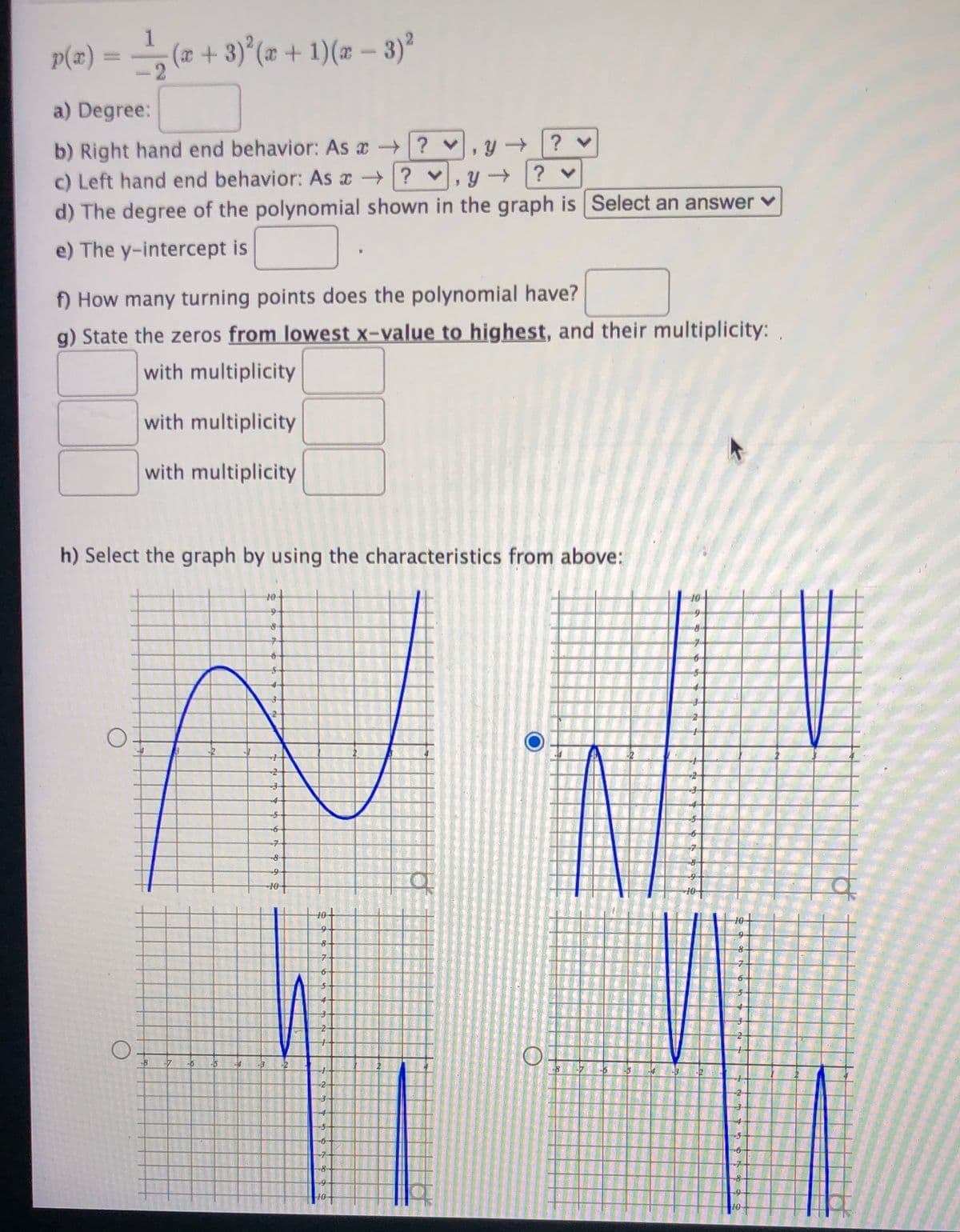 1
p(z) = (z + 3)°(z + 1)(z – 3)ª
(x + 3)°(æ + 1)(æ – 3)°
a) Degree:
b) Right hand end behavior: As a ? v
c) Left hand end behavior: As x ? v
d) The degree of the polynomial shown in the graph is Select an answer v
? v
e) The y-intercept is
f) How many turning points does the polynomial have?
g) State the zeros from lowest x-value to highest, and their multiplicity:.
with multiplicity
with multiplicity
with multiplicity
h) Select the graph by using the characteristics from above:
10
to
9
10
10+
10
8
-6
-5
-2
-7
10
