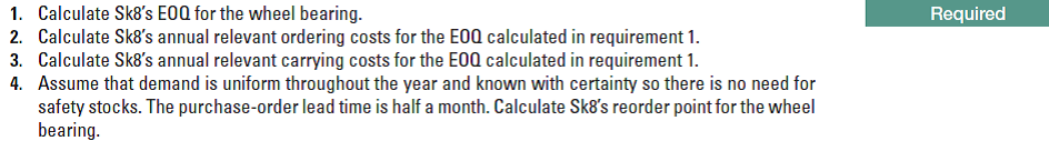 1. Calculate Sk8's E0Q for the wheel bearing.
2. Calculate Sk8's annual relevant ordering costs for the E0Q calculated in requirement 1.
3. Calculate Sk8's annual relevant carrying costs for the E0Q calculated in requirement 1.
4. Assume that demand is uniform throughout the year and known with certainty so there is no need for
safety stocks. The purchase-order lead time is half a month. Calculate Sk8's reorder point for the wheel
bearing.
Required
