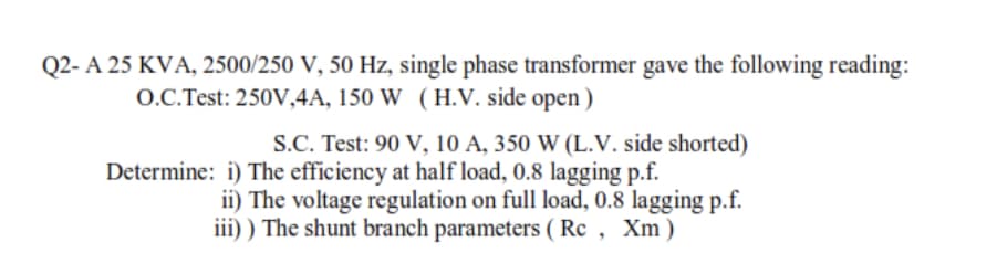 Q2- A 25 KVA, 2500/250 V, 50 Hz, single phase transformer gave the following reading:
O.C.Test: 250V,4A, 150 W (H.V. side open )
S.C. Test: 90 V, 10 A, 350 W (L.V. side shorted)
Determine: i) The efficiency at half load, 0.8 lagging p.f.
ii) The voltage regulation on full load, 0.8 lagging p.f.
iii) ) The shunt branch parameters ( Rc , Xm)
