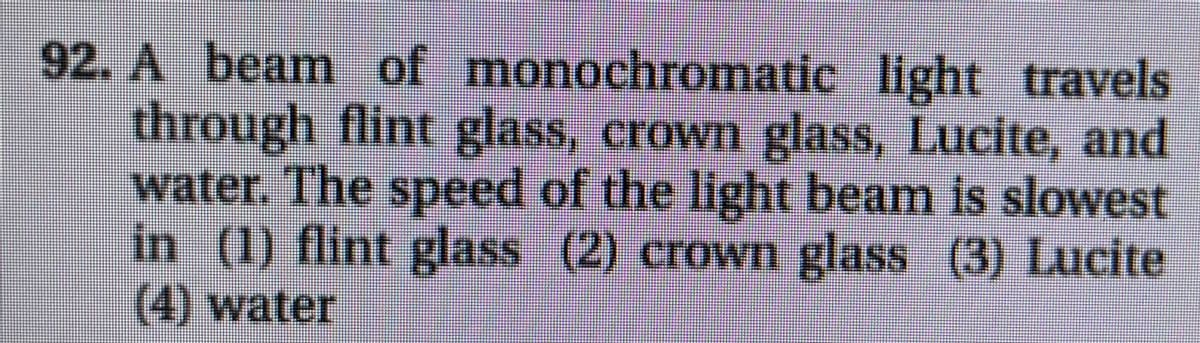 92. A beam of monochromatic light travels
through flint glass, crown glass, Lucite, and
water. The speed of the light beam is slowest
in (1) flint glass (2) crown glass (3) Lucite
(4) water
