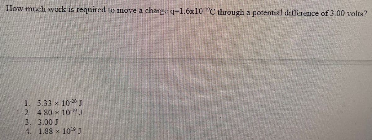 How much work is required to move a charge q-1.6x10 °C through a potential difference of 3.00 volts?
1. 5.33 x 100 J
2. 4.80 x 10-19
3. 3.00 J
4. 1.88 x 1019 J
