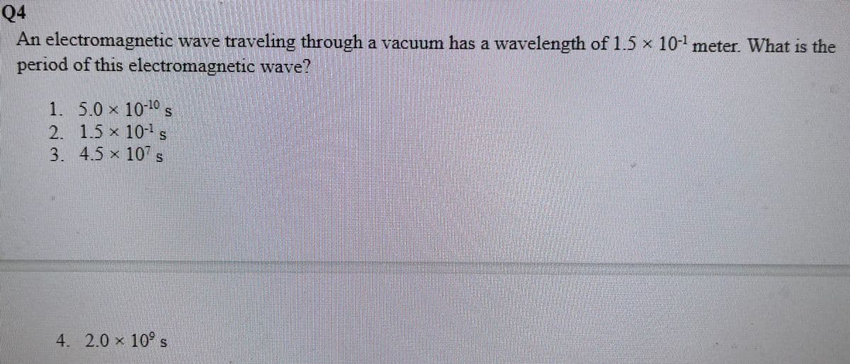 Q4
An electromagnetic wave traveling through a vacuum has a wavelength of 1.5 x 10- meter. What is the
period of this electromagnetic wave?
1. 5.0 x 1010 s
2. 1.5 x 10-s
3. 4.5 x 10" s
4. 2.0 x 10° s
