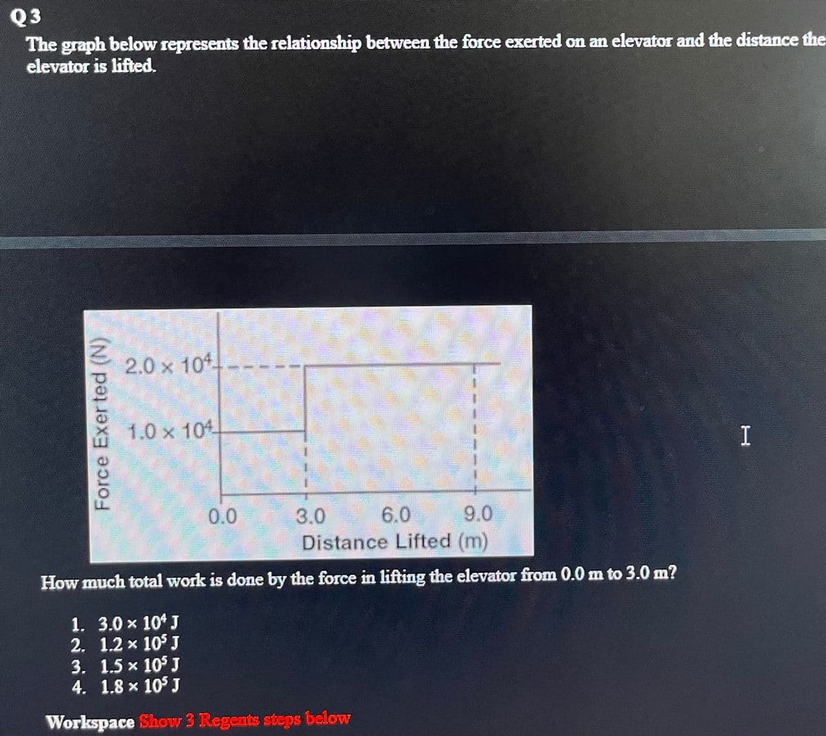 Q3
The graph below represents the relationship between the force exerted on an elevator and the distance the
elevator is lifted.
2.0 x 104
1.0 x 104
I
0.0
3.0
9.0
6.0
Distance Lifted (m)
How much total work is done by the force in lifting the elevator from 0.0 m to 3.0 m?
1. 3.0 x 10* J
2. 1.2 x 10° J
3. 1.5 x 10° J
4. 1.8 x 10° J
Workspace Show 3 Regents steps below
Force Exer ted (N)
