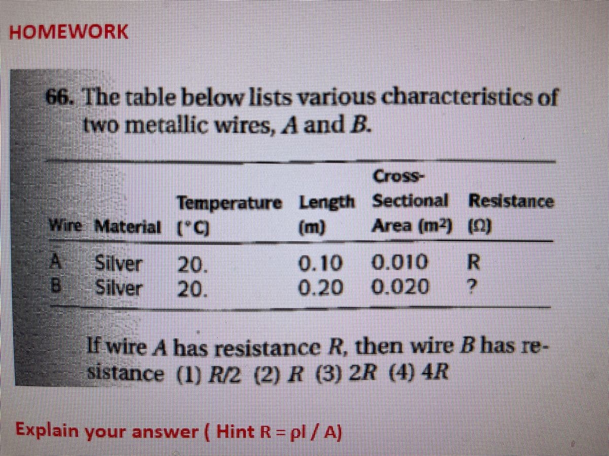 HOMEWORK
66. The table below lists various characteristics of
two metallic wires, A and B.
Cross-
Temperature Length Sectional Resistance
(m)
Wire Material ("C)
Area (m2) (0)
A
0.10 0.010
0.20 0.020
Silver
20.
20.
B
Silver
vin
If wire A has resistance R, then wire B has re-
sistance (1) R/2 (2) R (3) 2R (4) 4R
Explain your answer ( HintR=pl/A)
