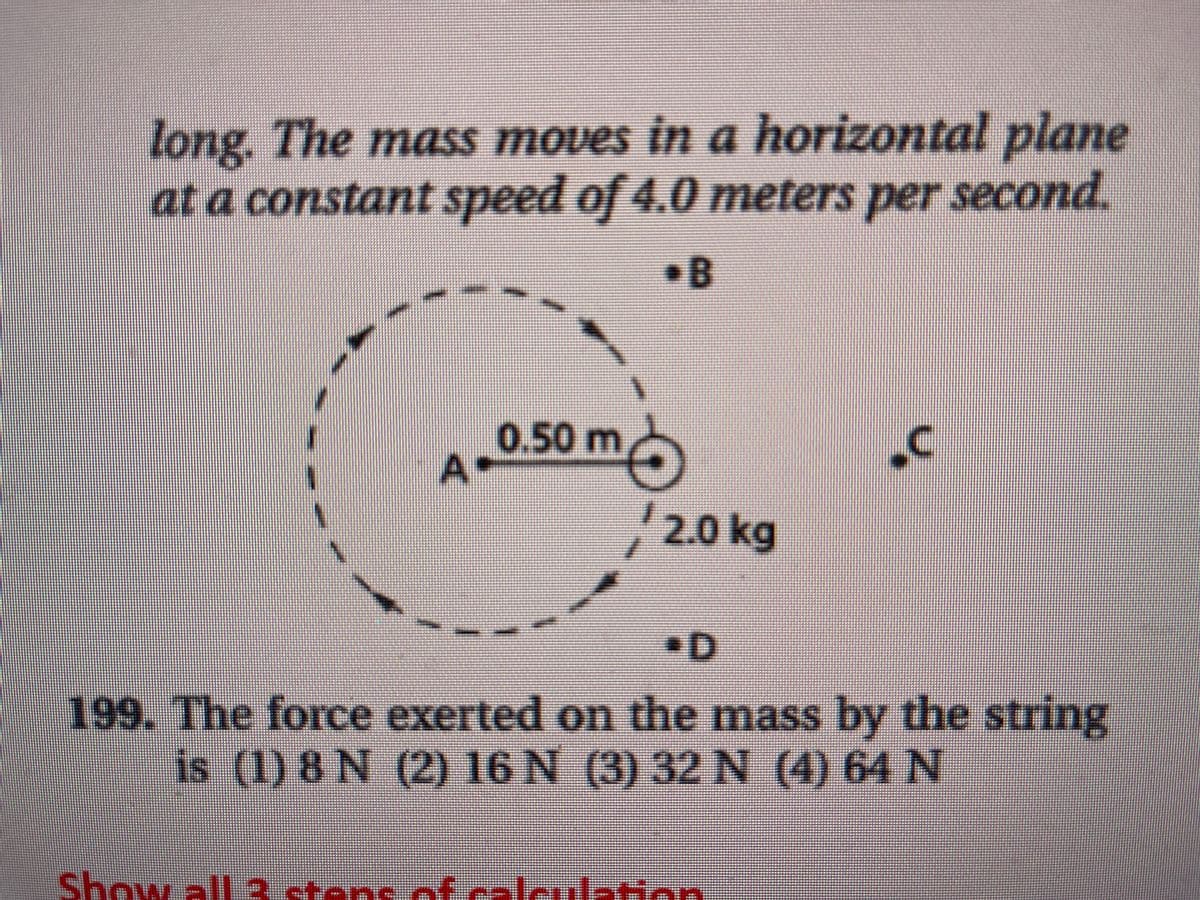 long. The mass moves in a horizontal plane
at a constant speed of 4.0 meters per second.
•B
0.50
A
m
2.0 kg
•D
199. The force exerted on the mass by the string
is (1) 8 N (2) 16 N (3) 32 N (4) 64 N
Show all 3 stans of calculation
1.
