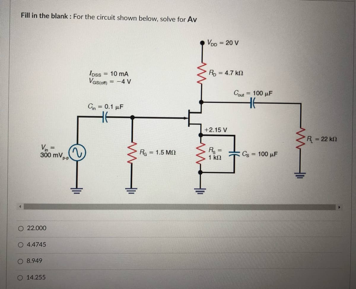 Fill in the blank : For the circuit shown below, solve for Av
Voo
= 20 V
Ro = 4.7 kn
= 10 mA
Ipss
Vas(o) = -4 V
Cout
= 100 µF
Cn = 0.1 µF
+2.15 V
R = 22 k2
Vn
R =
1 kN
300 mV,
P-p
Re = 1.5 MO
Cs = 100 µF
O 22.000
O 4.4745
O 8.949
14.255

