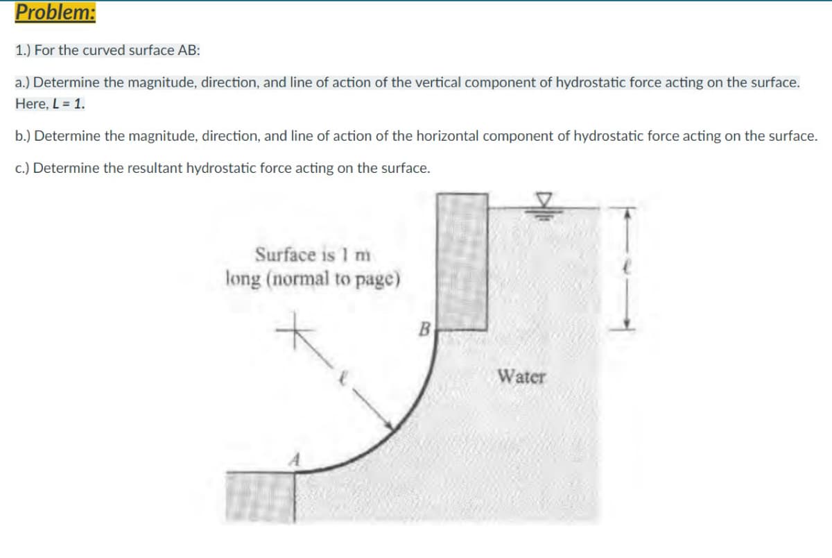 Problem:
1.) For the curved surface AB:
a.) Determine the magnitude, direction, and line of action of the vertical component of hydrostatic force acting on the surface.
Here, L = 1.
b.) Determine the magnitude, direction, and line of action of the horizontal component of hydrostatic force acting on the surface.
c.) Determine the resultant hydrostatic force acting on the surface.
Surface is 1 m
long (normal to page)
Water
