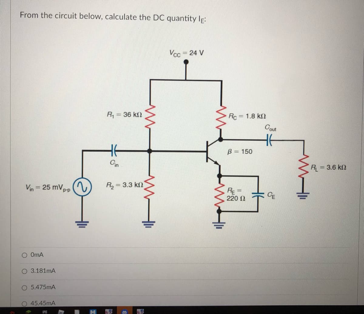 From the circuit below, calculate the DC quantity IE:
Vcc
= 24 V
R,
= 36 k2
Rc = 1.8 k
Cout
B = 150
R = 3.6 k2
Vin = 25 mVpp (V
R, = 3.3 k)
%3D
RE =
220 2
O OmA
O 3.181mA
O 5.475mA
45.45mA
EPIC
