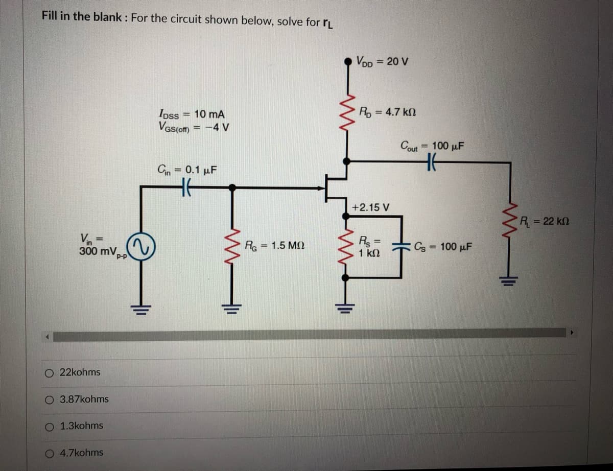 Fill in the blank : For the circuit shown below, solve for rL
VDD = 20 V
R = 4.7 k
Ipss = 10 mA
Vas(om = -4 V
Cout
= 100 µF
Cin = 0.1 µF
+2.15 V
R = 22 k2
Re
R =
1 k2
300 mV.
= 1.5 MQ
Cs = 100 pF
22kohms
O 3.87kohms
1.3kohms
O 4.7kohms
루
