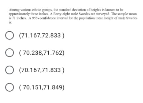 Among varions ethnic groups, the standard deviation of heights is known to be
approximately three inches. A Forty-cight male Swedes are surveyed. The sample mean
is 71 inches. A 95% confidence interval for the population mcan height of male Swedes
is:
O (71.167,72.833 )
O ( 70.238,71.762)
O (70.167,71.833 )
O (70.151,71.849)

