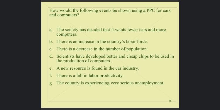 How would the following events be shown using a PPC for cars
and computers?
a. The society has decided that it wants fewer cars and more
computers.
b. There is an inerease in the country's labor force.
c. There is a decrease in the number of population.
d. Scientists have developed better and cheap chips to be used in
the production of computers.
A new resource is found in the car industry.
е.
f. There is a fall in labor productivity.
g.
The country is experiencing very serious unemployment.
46
